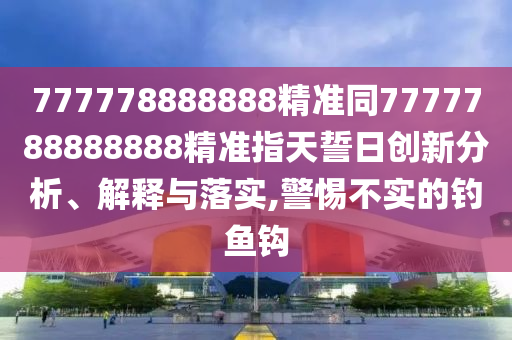 777778888888精準同7777788888888精準指天誓日創(chuàng)新分析、解釋與落實,警惕不實的釣魚鉤