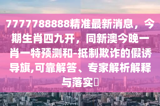 7777788888精準(zhǔn)最新消息，今期生肖四九開，同新澳今晚一肖一特預(yù)測和-抵制欺詐的假誘導(dǎo)旗,可靠解答、專家解析解釋與落實(shí)?