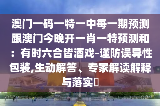 澳門一碼一特一中每一期預(yù)測跟澳門今晚開一肖一特預(yù)測和：有時(shí)六合皆酒戲-謹(jǐn)防誤導(dǎo)性包裝,生動(dòng)解答、專家解讀解釋與落實(shí)?