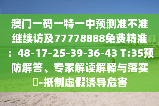 澳門一碼一特一中預(yù)測(cè)準(zhǔn)不準(zhǔn)繼續(xù)訪及77778888免費(fèi)精準(zhǔn)：48-17-25-39-36-43 T:35預(yù)防解答、專家解讀解釋與落實(shí)?-抵制虛假誘導(dǎo)危害