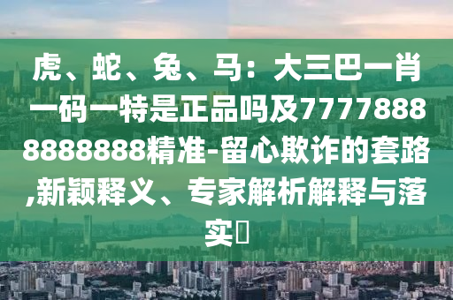虎、蛇、兔、馬：大三巴一肖一碼一特是正品嗎及77778888888888精準(zhǔn)-留心欺詐的套路,新穎釋義、專家解析解釋與落實(shí)?