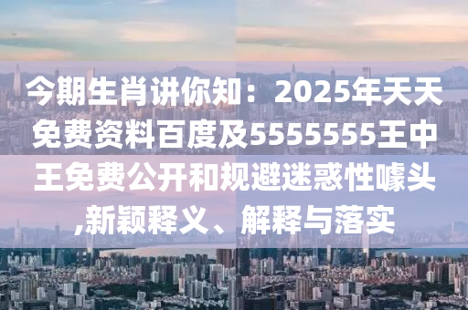 今期生肖講你知：2025年天天免費(fèi)資料百度及5555555王中王免費(fèi)公開和規(guī)避迷惑性噱頭,新穎釋義、解釋與落實(shí)