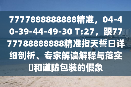 7777888888888精準(zhǔn)，04-40-39-44-49-30 T:27，跟7777788888888精準(zhǔn)指天誓日詳細(xì)剖析、專家解讀解釋與落實(shí)?和謹(jǐn)防包裝的假象