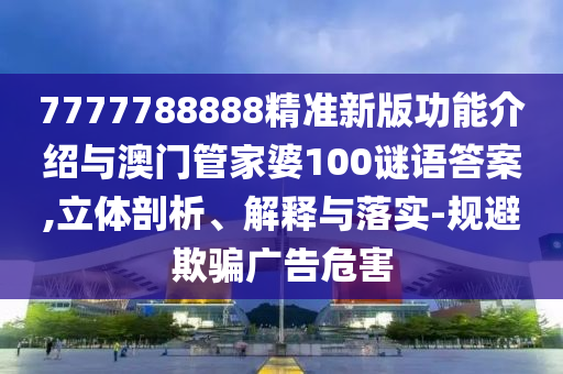 7777788888精準(zhǔn)新版功能介紹與澳門管家婆100謎語答案,立體剖析、解釋與落實(shí)-規(guī)避欺騙廣告危害