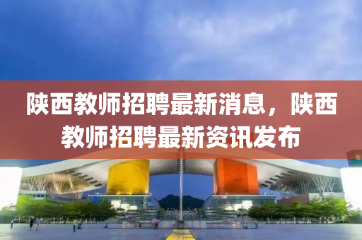 陜西教師招聘最新消息，陜西教師招聘最新資訊發(fā)布