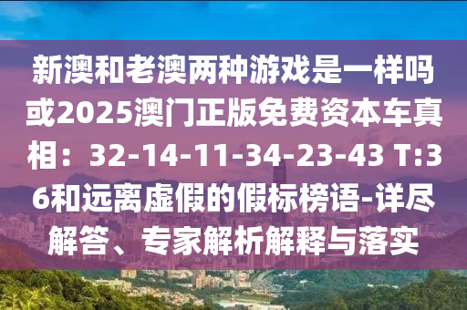 新澳和老澳兩種游戲是一樣嗎或2025澳門正版免費(fèi)資本車真相：32-14-11-34-23-43 T:36和遠(yuǎn)離虛假的假標(biāo)榜語-詳盡解答、專家解析解釋與落實