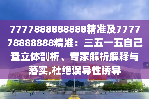 7777888888888精準(zhǔn)及777778888888精準(zhǔn)：三五一五自己查立體剖析、專家解析解釋與落實,杜絕誤導(dǎo)性誘導(dǎo)