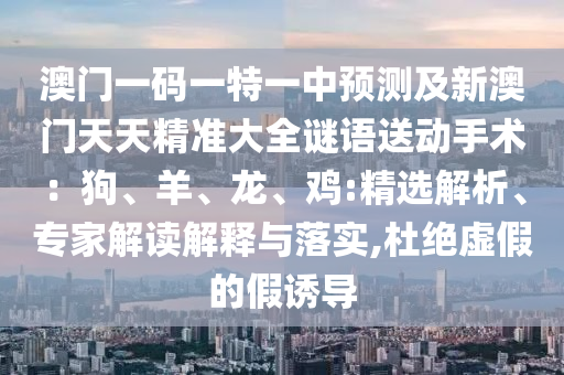澳門一碼一特一中預(yù)測及新澳門天天精準(zhǔn)大全謎語送動手術(shù)：狗、羊、龍、雞:精選解析、專家解讀解釋與落實,杜絕虛假的假誘導(dǎo)