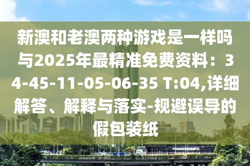 新澳和老澳兩種游戲是一樣嗎與2025年最精準(zhǔn)免費(fèi)資料：34-45-11-05-06-35 T:04,詳細(xì)解答、解釋與落實(shí)-規(guī)避誤導(dǎo)的假包裝紙
