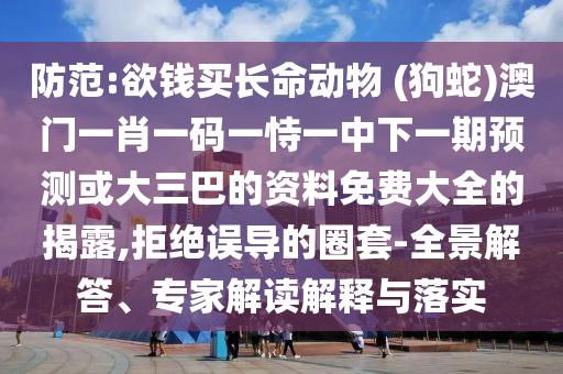 防范:欲錢買長(zhǎng)命動(dòng)物 (狗蛇)澳門一肖一碼一恃一中下一期預(yù)測(cè)或大三巴的資料免費(fèi)大全的揭露,拒絕誤導(dǎo)的圈套-全景解答、專家解讀解釋與落實(shí)