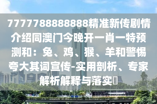 7777788888888精準(zhǔn)新傳劇情介紹同澳門(mén)今晚開(kāi)一肖一特預(yù)測(cè)和：兔、雞、猴、羊和警惕夸大其詞宣傳-實(shí)用剖析、專(zhuān)家解析解釋與落實(shí)?