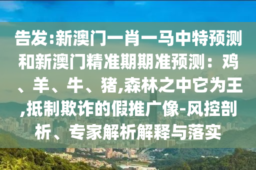 告發(fā):新澳門(mén)一肖一馬中特預(yù)測(cè)和新澳門(mén)精準(zhǔn)期期準(zhǔn)預(yù)測(cè)：雞、羊、牛、豬,森林之中它為王,抵制欺詐的假推廣像-風(fēng)控剖析、專(zhuān)家解析解釋與落實(shí)