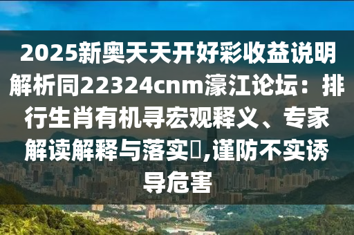 2025新奧天天開好彩收益說明解析同22324cnm濠江論壇：排行生肖有機(jī)尋宏觀釋義、專家解讀解釋與落實(shí)?,謹(jǐn)防不實(shí)誘導(dǎo)危害