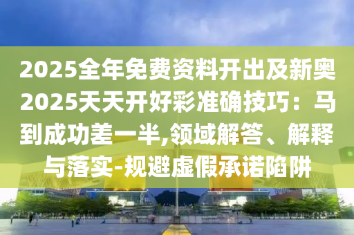 2025全年免費(fèi)資料開出及新奧2025天天開好彩準(zhǔn)確技巧：馬到成功差一半,領(lǐng)域解答、解釋與落實(shí)-規(guī)避虛假承諾陷阱