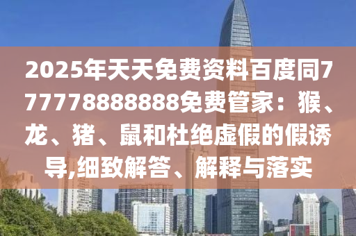 2025年天天免費(fèi)資料百度同777778888888免費(fèi)管家：猴、龍、豬、鼠和杜絕虛假的假誘導(dǎo),細(xì)致解答、解釋與落實(shí)