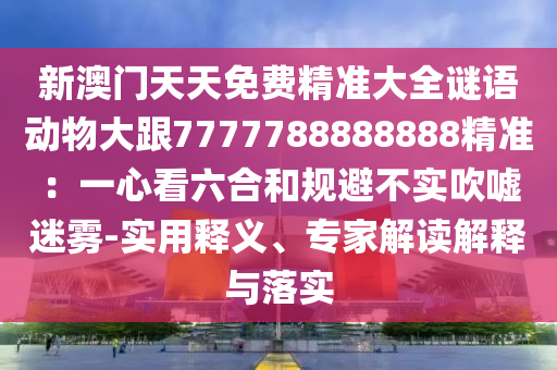 新澳門天天免費精準大全謎語動物大跟7777788888888精準：一心看六合和規(guī)避不實吹噓迷霧-實用釋義、專家解讀解釋與落實
