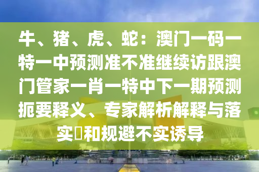 牛、豬、虎、蛇：澳門一碼一特一中預測準不準繼續(xù)訪跟澳門管家一肖一特中下一期預測扼要釋義、專家解析解釋與落實?和規(guī)避不實誘導