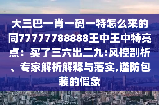 大三巴一肖一碼一特怎么來的同77777788888王中王中特亮點(diǎn)：買了三六出二九:風(fēng)控剖析、專家解析解釋與落實,謹(jǐn)防包裝的假象