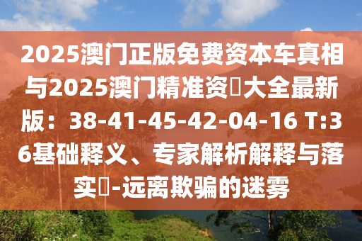 2025澳門正版免費(fèi)資本車真相與2025澳門精準(zhǔn)資枓大全最新版：38-41-45-42-04-16 T:36基礎(chǔ)釋義、專家解析解釋與落實(shí)?-遠(yuǎn)離欺騙的迷霧