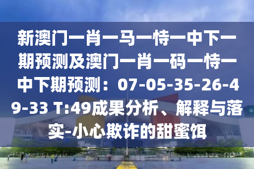 新澳門一肖一馬一恃一中下一期預(yù)測及澳門一肖一碼一恃一中下期預(yù)測：07-05-35-26-49-33 T:49成果分析、解釋與落實(shí)-小心欺詐的甜蜜餌