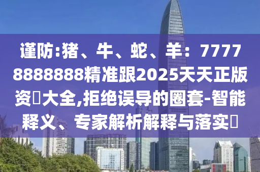 謹防:豬、牛、蛇、羊：77778888888精準跟2025天天正版資枓大全,拒絕誤導的圈套-智能釋義、專家解析解釋與落實?