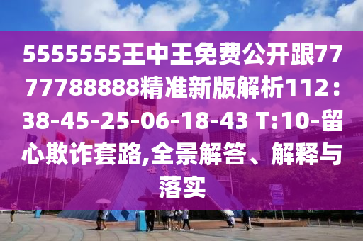 5555555王中王免費(fèi)公開跟7777788888精準(zhǔn)新版解析112：38-45-25-06-18-43 T:10-留心欺詐套路,全景解答、解釋與落實(shí)