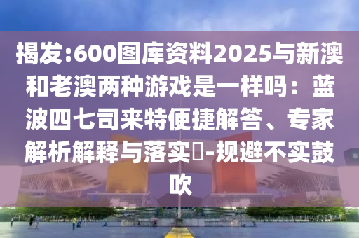 揭發(fā):600圖庫(kù)資料2025與新澳和老澳兩種游戲是一樣嗎：藍(lán)波四七司來特便捷解答、專家解析解釋與落實(shí)?-規(guī)避不實(shí)鼓吹