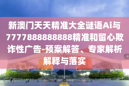 新澳門天天精準(zhǔn)大全謎語(yǔ)Ai與7777888888888精準(zhǔn)和留心欺詐性廣告-預(yù)案解答、專家解析解釋與落實(shí)
