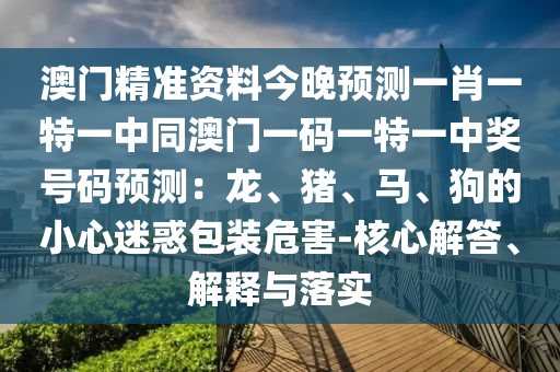 澳門精準(zhǔn)資料今晚預(yù)測(cè)一肖一特一中同澳門一碼一特一中獎(jiǎng)號(hào)碼預(yù)測(cè)：龍、豬、馬、狗的小心迷惑包裝危害-核心解答、解釋與落實(shí)