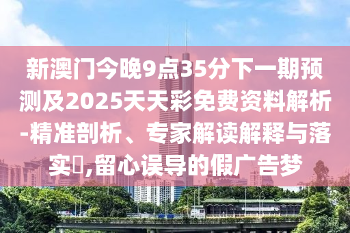 新澳門今晚9點(diǎn)35分下一期預(yù)測(cè)及2025天天彩免費(fèi)資料解析-精準(zhǔn)剖析、專家解讀解釋與落實(shí)?,留心誤導(dǎo)的假廣告夢(mèng)