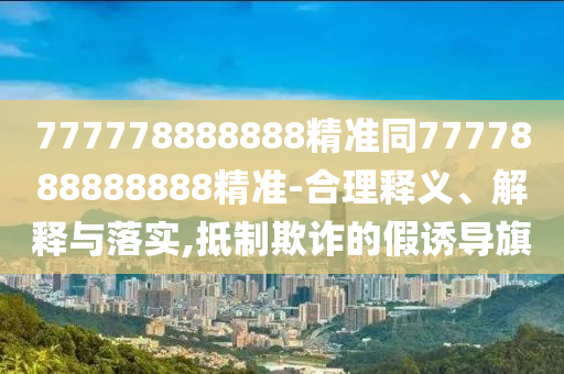 777778888888精準(zhǔn)同7777888888888精準(zhǔn)-合理釋義、解釋與落實(shí),抵制欺詐的假誘導(dǎo)旗
