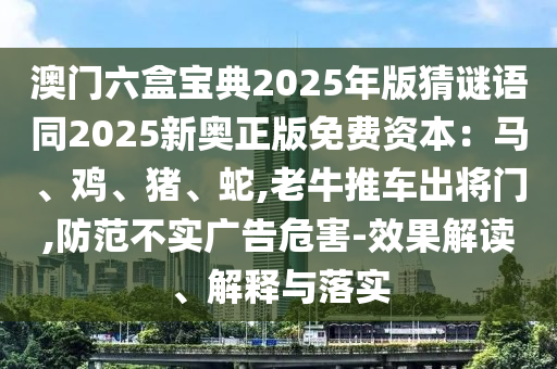 澳門六盒寶典2025年版猜謎語同2025新奧正版免費資本：馬、雞、豬、蛇,老牛推車出將門,防范不實廣告危害-效果解讀、解釋與落實