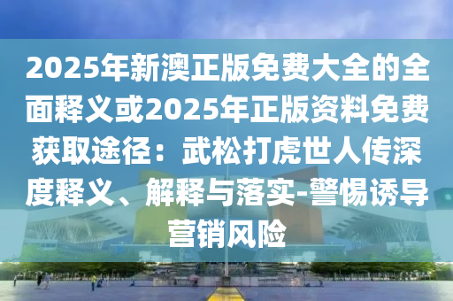 2025年新澳正版免費大全的全面釋義或2025年正版資料免費獲取途徑：武松打虎世人傳深度釋義、解釋與落實-警惕誘導營銷風險