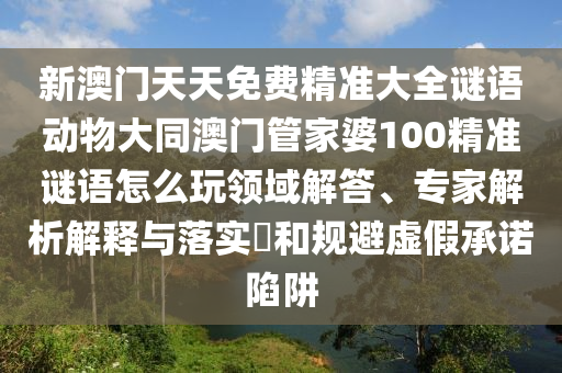 新澳門天天免費精準大全謎語動物大同澳門管家婆100精準謎語怎么玩領域解答、專家解析解釋與落實?和規(guī)避虛假承諾陷阱