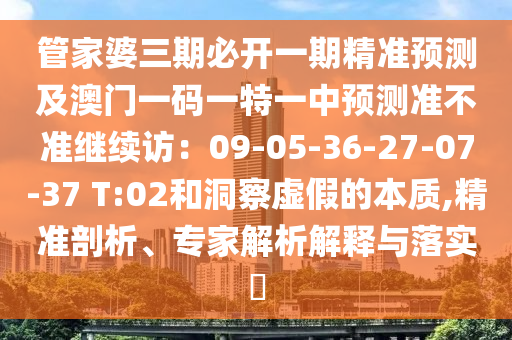 管家婆三期必開一期精準預測及澳門一碼一特一中預測準不準繼續(xù)訪：09-05-36-27-07-37 T:02和洞察虛假的本質,精準剖析、專家解析解釋與落實?