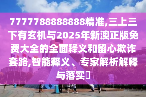 7777788888888精準,三上三下有玄機與2025年新澳正版免費大全的全面釋義和留心欺詐套路,智能釋義、專家解析解釋與落實?