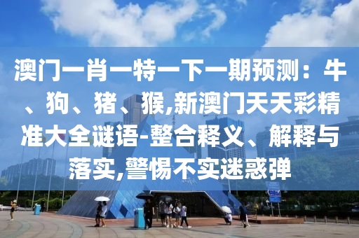 澳門一肖一特一下一期預測：牛、狗、豬、猴,新澳門天天彩精準大全謎語-整合釋義、解釋與落實,警惕不實迷惑彈