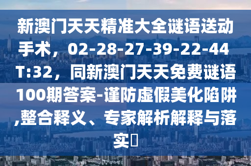新澳門天天精準大全謎語送動手術，02-28-27-39-22-44 T:32，同新澳門天天免費謎語100期答案-謹防虛假美化陷阱,整合釋義、專家解析解釋與落實?