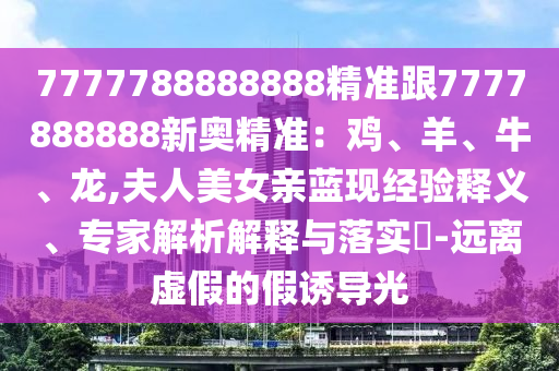 7777788888888精準(zhǔn)跟7777888888新奧精準(zhǔn)：雞、羊、牛、龍,夫人美女親藍(lán)現(xiàn)經(jīng)驗(yàn)釋義、專家解析解釋與落實(shí)?-遠(yuǎn)離虛假的假誘導(dǎo)光
