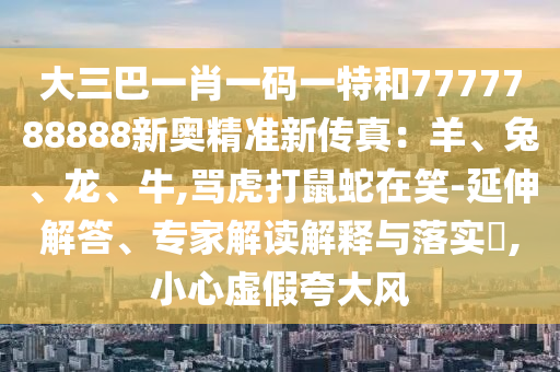 大三巴一肖一碼一特和7777788888新奧精準(zhǔn)新傳真：羊、兔、龍、牛,罵虎打鼠蛇在笑-延伸解答、專家解讀解釋與落實(shí)?,小心虛假夸大風(fēng)