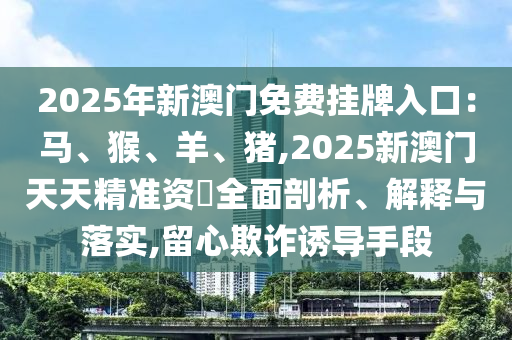 2025年新澳門免費(fèi)掛牌入口：馬、猴、羊、豬,2025新澳門天天精準(zhǔn)資枓全面剖析、解釋與落實(shí),留心欺詐誘導(dǎo)手段