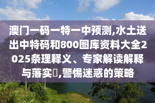 澳門一碼一特一中預(yù)測(cè),水土送出中特碼和800圖庫(kù)資料大全2025條理釋義、專家解讀解釋與落實(shí)?,警惕迷惑的策略