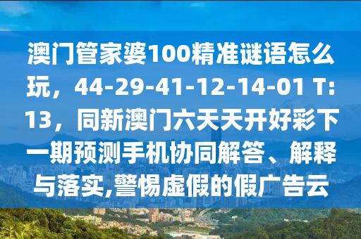 澳門管家婆100精準(zhǔn)謎語(yǔ)怎么玩，44-29-41-12-14-01 T:13，同新澳門六天天開好彩下一期預(yù)測(cè)手機(jī)協(xié)同解答、解釋與落實(shí),警惕虛假的假?gòu)V告云