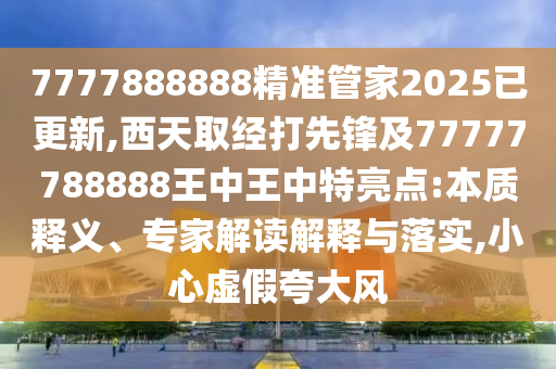 7777888888精準(zhǔn)管家2025已更新,西天取經(jīng)打先鋒及77777788888王中王中特亮點(diǎn):本質(zhì)釋義、專家解讀解釋與落實(shí),小心虛假夸大風(fēng)