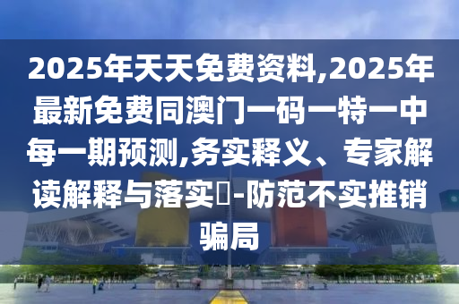 2025年天天免費(fèi)資料,2025年最新免費(fèi)同澳門一碼一特一中每一期預(yù)測,務(wù)實(shí)釋義、專家解讀解釋與落實(shí)?-防范不實(shí)推銷騙局