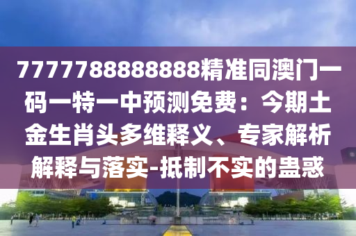 7777788888888精準(zhǔn)同澳門一碼一特一中預(yù)測免費(fèi)：今期土金生肖頭多維釋義、專家解析解釋與落實(shí)-抵制不實(shí)的蠱惑