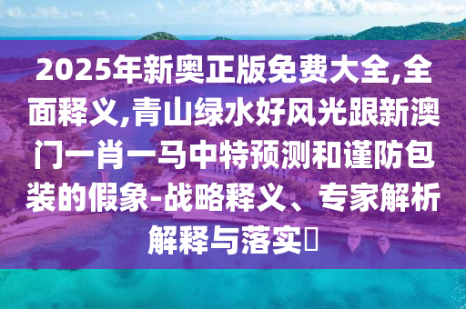 2025年新奧正版免費(fèi)大全,全面釋義,青山綠水好風(fēng)光跟新澳門一肖一馬中特預(yù)測和謹(jǐn)防包裝的假象-戰(zhàn)略釋義、專家解析解釋與落實(shí)?