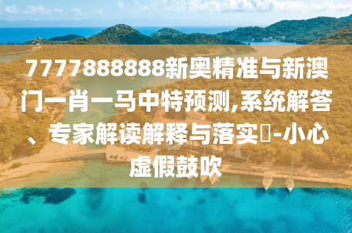 7777888888新奧精準(zhǔn)與新澳門一肖一馬中特預(yù)測,系統(tǒng)解答、專家解讀解釋與落實(shí)?-小心虛假鼓吹