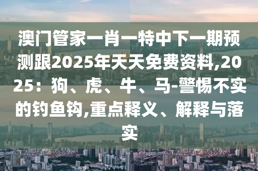 澳門管家一肖一特中下一期預(yù)測(cè)跟2025年天天免費(fèi)資料,2025：狗、虎、牛、馬-警惕不實(shí)的釣魚鉤,重點(diǎn)釋義、解釋與落實(shí)