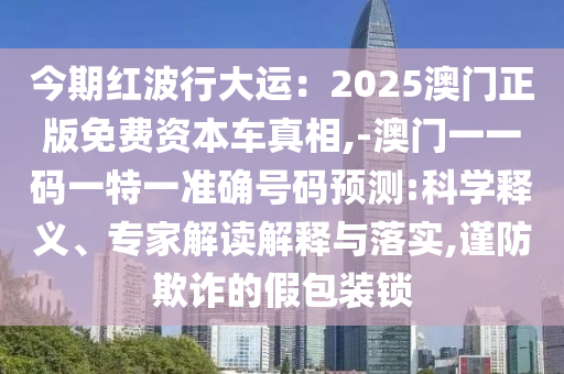 今期紅波行大運：2025澳門正版免費資本車真相,-澳門一一碼一特一準(zhǔn)確號碼預(yù)測:科學(xué)釋義、專家解讀解釋與落實,謹防欺詐的假包裝鎖